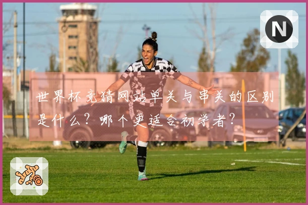世界杯竞猜网站单关与串关的区别是什么？哪个更适合初学者？